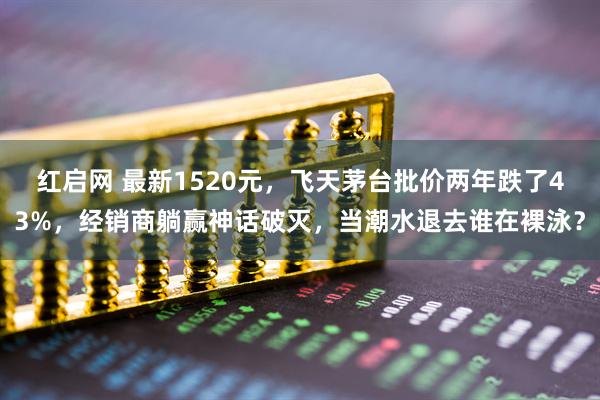 红启网 最新1520元，飞天茅台批价两年跌了43%，经销商躺赢神话破灭，当潮水退去谁在裸泳？
