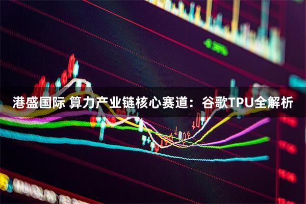 港盛国际 算力产业链核心赛道：谷歌TPU全解析