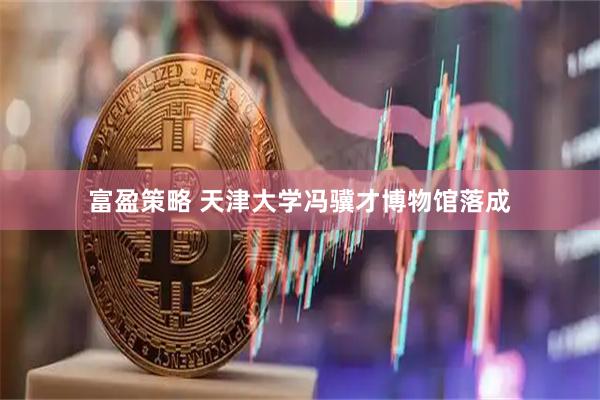 富盈策略 天津大学冯骥才博物馆落成