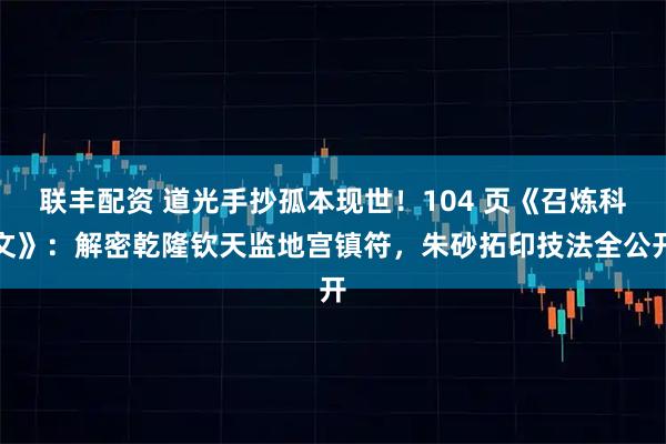 联丰配资 道光手抄孤本现世！104 页《召炼科文》：解密乾隆钦天监地宫镇符，朱砂拓印技法全公开