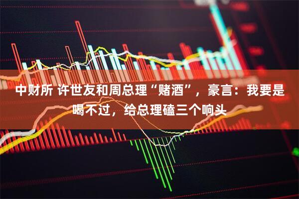 中财所 许世友和周总理“赌酒”，豪言：我要是喝不过，给总理磕三个响头