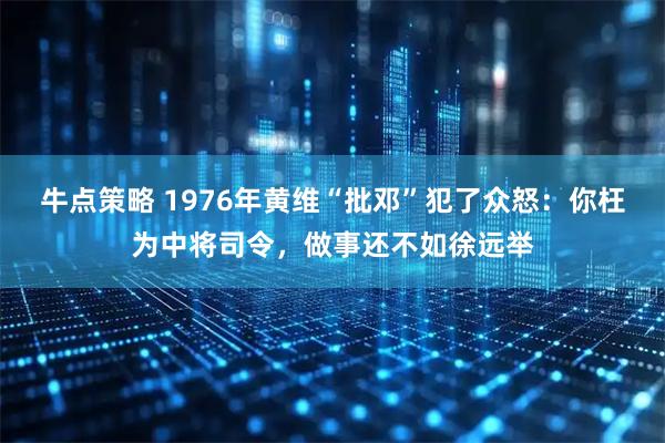 牛点策略 1976年黄维“批邓”犯了众怒：你枉为中将司令，做事还不如徐远举