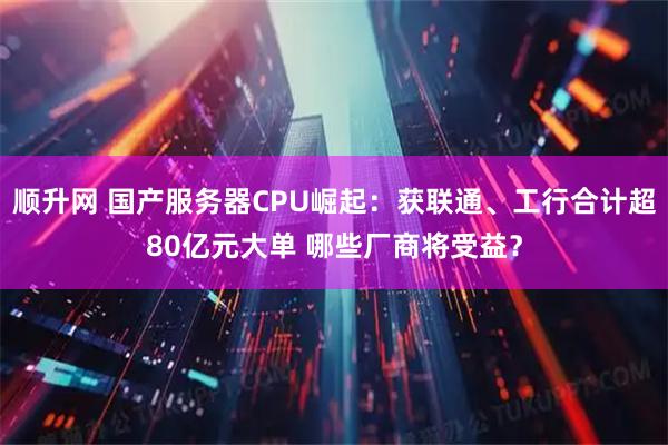 顺升网 国产服务器CPU崛起：获联通、工行合计超80亿元大单 哪些厂商将受益？