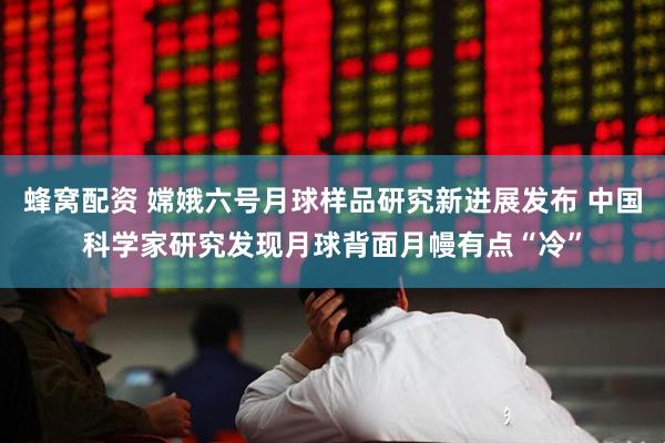 蜂窝配资 嫦娥六号月球样品研究新进展发布 中国科学家研究发现月球背面月幔有点“冷”