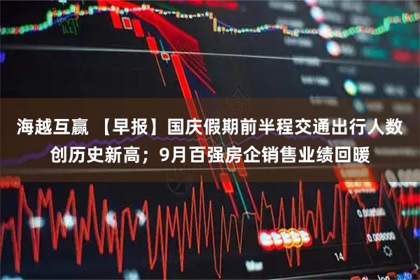 海越互赢 【早报】国庆假期前半程交通出行人数创历史新高；9月百强房企销售业绩回暖